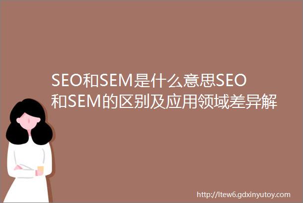 SEO和SEM是什么意思SEO和SEM的区别及应用领域差异解析
